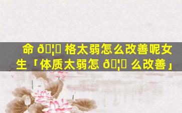 命 🦈 格太弱怎么改善呢女生「体质太弱怎 🦍 么改善」